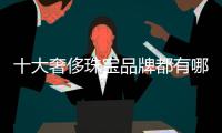十大奢侈珠寶品牌都有哪些（10大奢侈珠寶品牌）