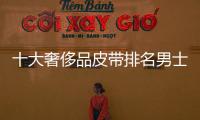十大奢侈品皮帶排名男士款（奢侈品男士皮帶排行榜前十名）