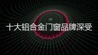 十大鋁合金門(mén)窗品牌深受消費(fèi)者的喜愛(ài)