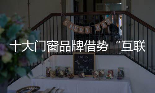 十大門窗品牌借勢“互聯(lián)網(wǎng)+” 做好新轉(zhuǎn)型與新變革
