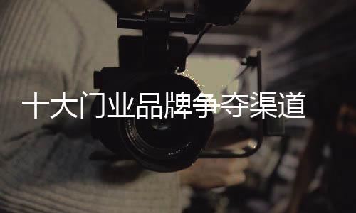 十大門業(yè)品牌爭奪渠道 競爭點在服務(wù)