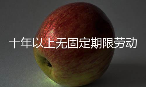 十年以上無固定期限勞動合同解除賠償，十年以上的老房子如何裝修