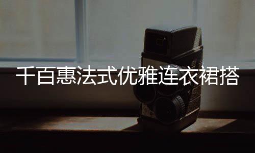 千百惠法式優雅連衣裙搭配 穿出撩人女神范兒