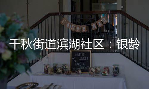 千秋街道濱湖社區(qū)：銀齡頌黨恩 巧手映初心_