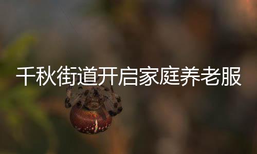千秋街道開啟家庭養老服務新篇章_