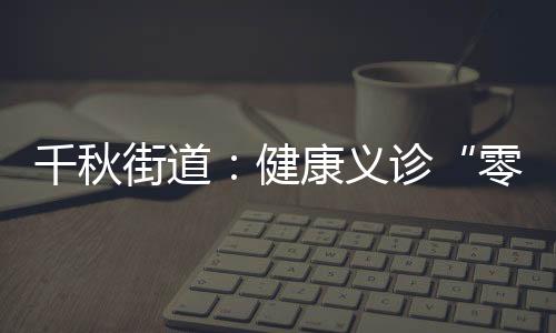 千秋街道：健康義診“零距離” 服務(wù)“升溫”暖人心_