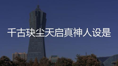 千古玦塵天啟真神人設是好是壞？天啟喜歡誰結局和誰在一起了？