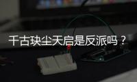 千古玦塵天啟是反派嗎？為什么叛變？