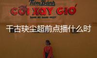 千古玦塵超前點播什么時候？千古玦塵追劇日歷介紹
