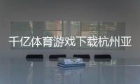 千億體育游戲下載杭州亞美體育新利體育在線