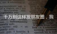 千萬別這樣發朋友圈，我怕你點贊999+！