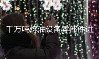 千萬噸煉油設備零部件進口7月起免征關稅