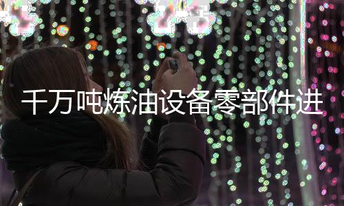 千萬噸煉油設備零部件進口7月起免征關稅