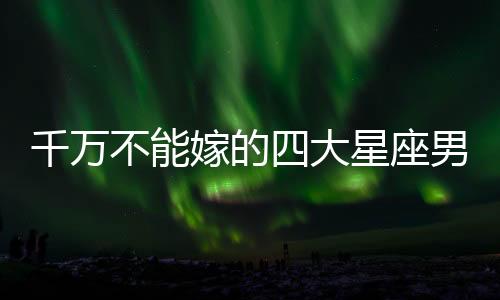 千萬不能嫁的四大星座男
