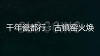 千年瓷都行：古鎮(zhèn)窯火煥新顏