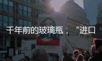 千年前的玻璃瓶，“進口”還是“國產”？,行業資訊