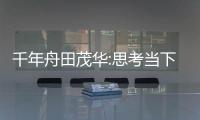 千年舟田茂華:思考當下行業大環境 展望未來發展新趨勢