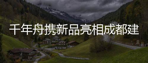 千年舟攜新品亮相成都建博會 融合亞運理念深拓川渝市場