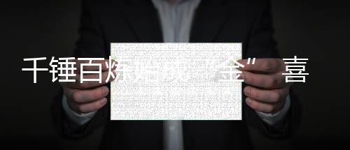 千錘百煉始成“金” 喜爾康斬獲沸騰質(zhì)量金獎(jiǎng)