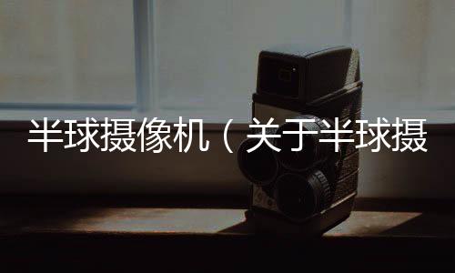 半球攝像機（關于半球攝像機的基本情況說明介紹）