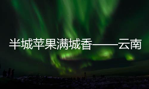 半城蘋果滿城香——云南美物：昭通蘋果