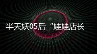 半天妖05后“娃娃店長”，實力譜寫人生的無限可能