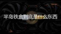 半島鐵盒到底是什么東西（半島鐵盒到底是什么）