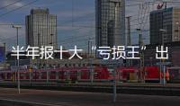 半年報十大“虧損王”出爐 最多虧損近百億