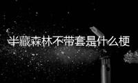 半藏森林不帶套是什么梗被扒,為什么說半藏森林不帶套爆料