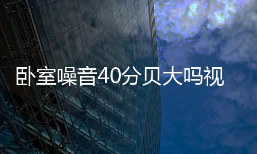 臥室噪音40分貝大嗎視頻（臥室噪音40分貝大嗎）