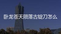 臥龍蒼天隕落古錠刀怎么獲得