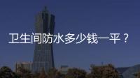 衛生間防水多少錢一平？衛生間防水如何做？