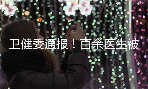 衛(wèi)健委通報！百余醫(yī)生被處罰 警告、免職……