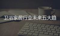 衛(wèi)浴家居行業(yè)未來五大趨勢，及2019年發(fā)展焦點(diǎn)