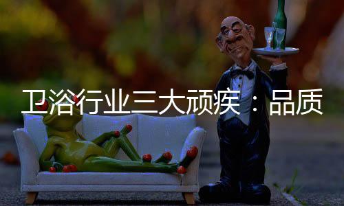 衛(wèi)浴行業(yè)三大頑疾：品質(zhì)危機(jī) 產(chǎn)品抄襲 高耗能