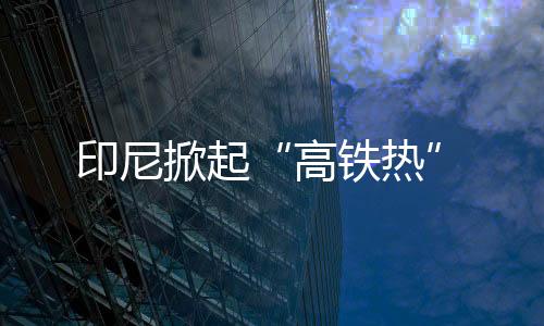 印尼掀起“高鐵熱”