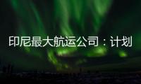 印尼最大航運公司：計劃投資30億美元進行船隊擴張