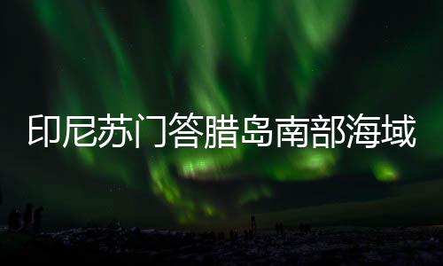 印尼蘇門答臘島南部海域發(fā)生6.1級(jí)地震