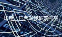 印度、巴西對我玻璃制品發起反傾銷調查,行業資訊