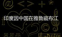 印度因中國在雅魯藏布江建水電站不安 欲建水電站抗衡