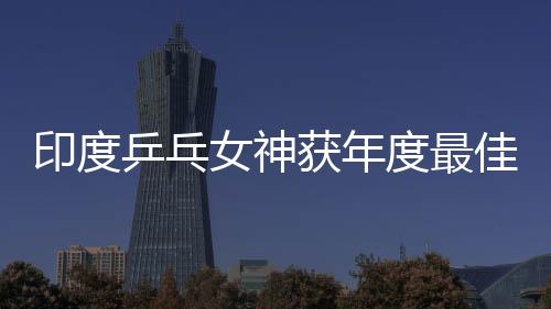 印度乒乓女神獲年度最佳 曾連勝馮天薇于夢雨