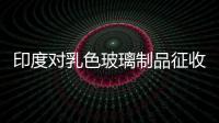 印度對乳色玻璃制品征收反傾銷稅,行業資訊