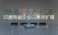 印度陶瓷企業(yè)以兼并擴展產(chǎn)能