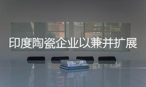 印度陶瓷企業(yè)以兼并擴(kuò)展產(chǎn)能