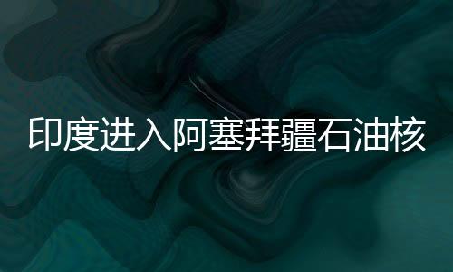 印度進(jìn)入阿塞拜疆石油核心領(lǐng)域 保障能源安全