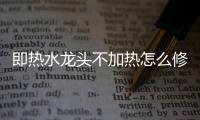 即熱水龍頭不加熱怎么修（即熱水龍頭）