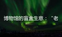博物館的盲盒生意：“老伙計”與新玩意