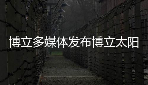 博立多媒體發(fā)布博立太陽能增強器及加倍器聚光技術(shù)