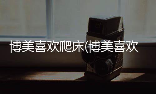 博美喜歡爬床(博美喜歡趴著)