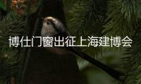 博仕門窗出征上海建博會告捷，攬獲三項榮譽，現場簽約不斷